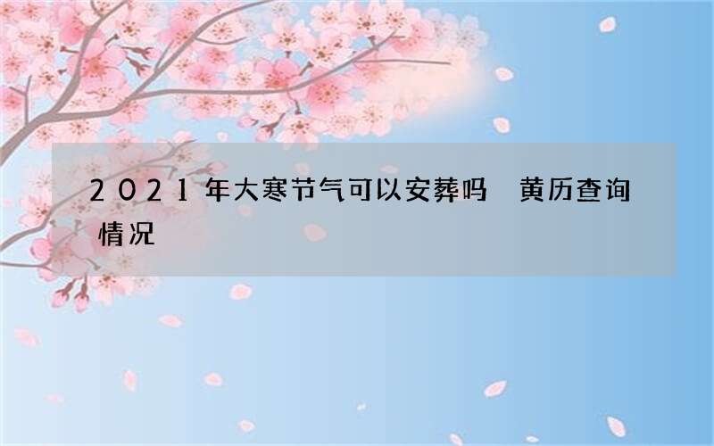 2021年大寒节气可以安葬吗 黄历查询情况